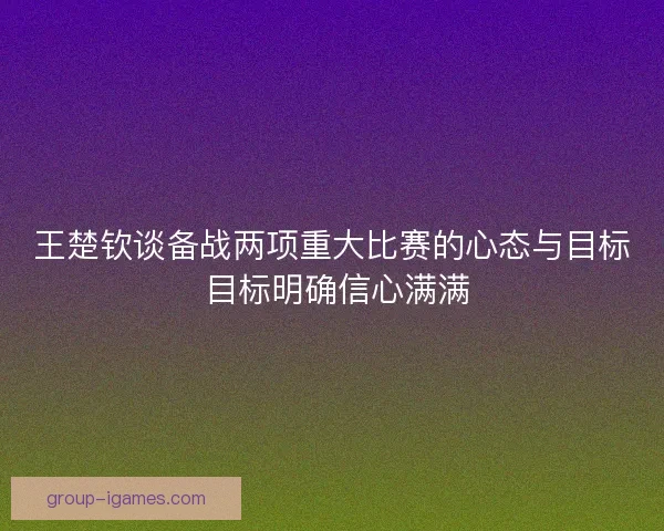 王楚钦谈备战两项重大比赛的心态与目标 目标明确信心满满