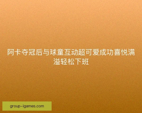 阿卡夺冠后与球童互动超可爱成功喜悦满溢轻松下班