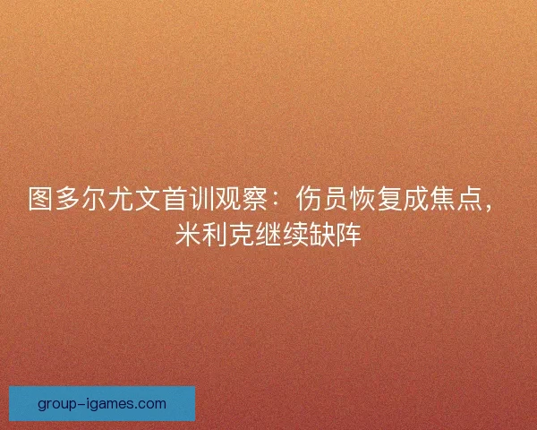 图多尔尤文首训观察：伤员恢复成焦点，米利克继续缺阵