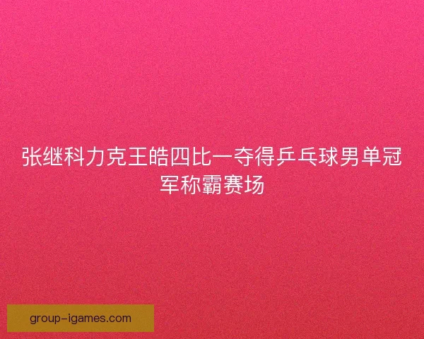 张继科力克王皓四比一夺得乒乓球男单冠军称霸赛场