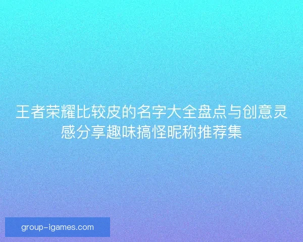 王者荣耀比较皮的名字大全盘点与创意灵感分享趣味搞怪昵称推荐集