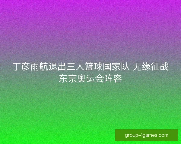 丁彦雨航退出三人篮球国家队 无缘征战东京奥运会阵容