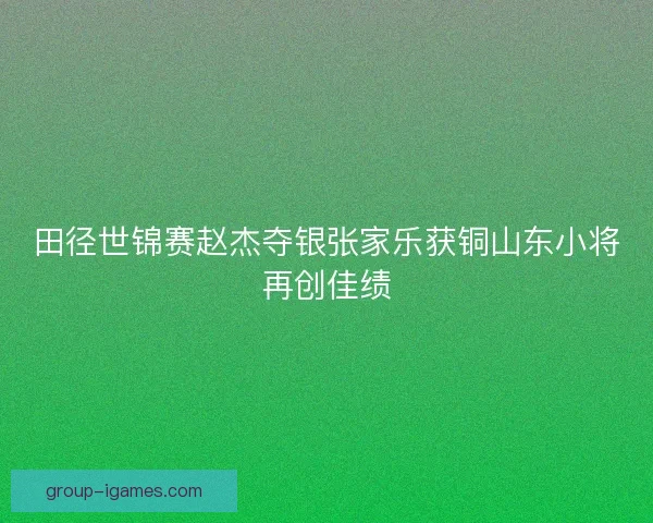 田径世锦赛赵杰夺银张家乐获铜山东小将再创佳绩