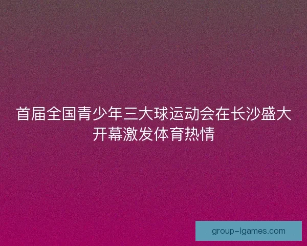 首届全国青少年三大球运动会在长沙盛大开幕激发体育热情