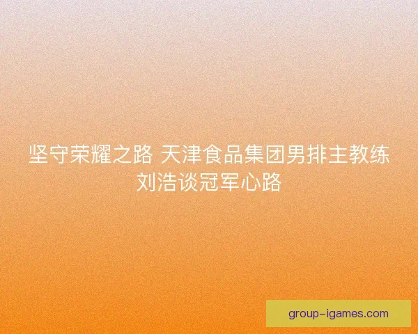 坚守荣耀之路 天津食品集团男排主教练刘浩谈冠军心路