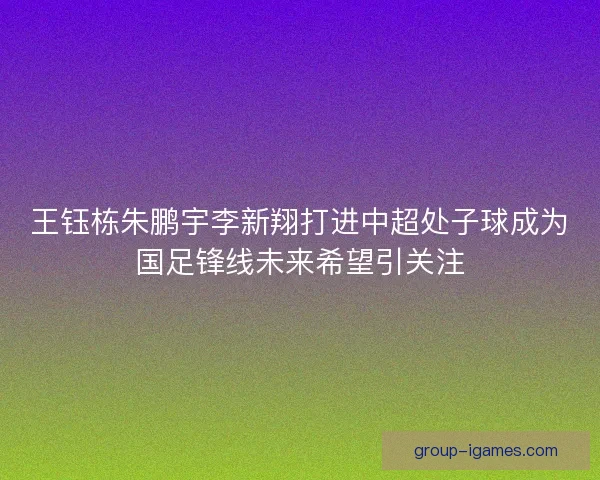 王钰栋朱鹏宇李新翔打进中超处子球成为国足锋线未来希望引关注