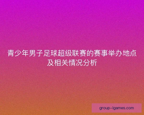 青少年男子足球超级联赛的赛事举办地点及相关情况分析 青少年男子足球超级联赛的赛事举办地点及相关情况分析
