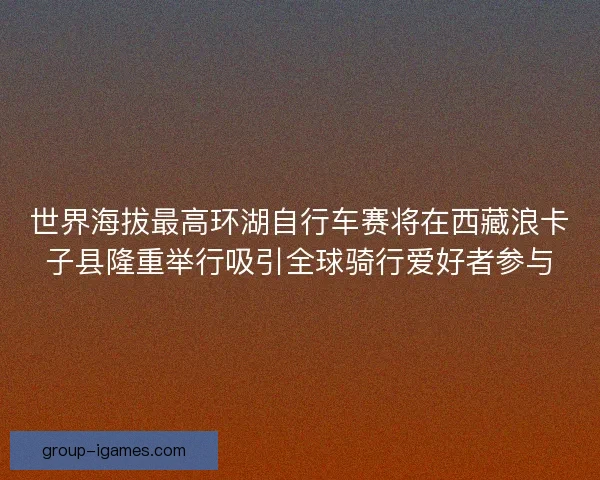世界海拔最高环湖自行车赛将在西藏浪卡子县隆重举行吸引全球骑行爱好者参与